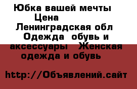 Юбка вашей мечты › Цена ­ 10 000 - Ленинградская обл. Одежда, обувь и аксессуары » Женская одежда и обувь   